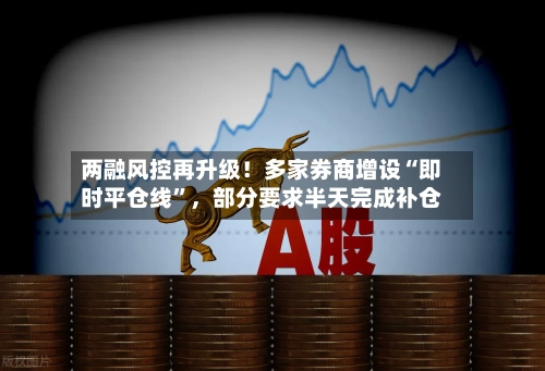 两融风控再升级！多家券商增设“即时平仓线	”，部分要求半天完成补仓-第2张图片