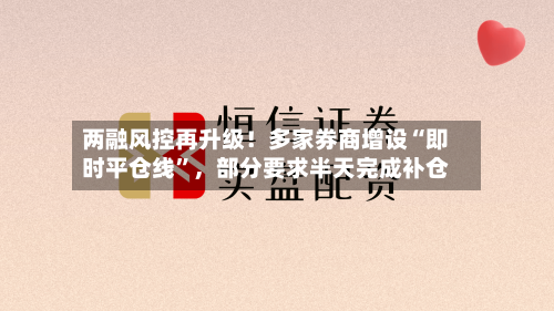两融风控再升级！多家券商增设“即时平仓线”	，部分要求半天完成补仓-第3张图片