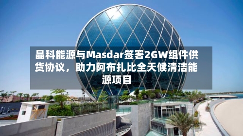 晶科能源与Masdar签署2GW组件供货协议，助力阿布扎比全天候清洁能源项目-第2张图片