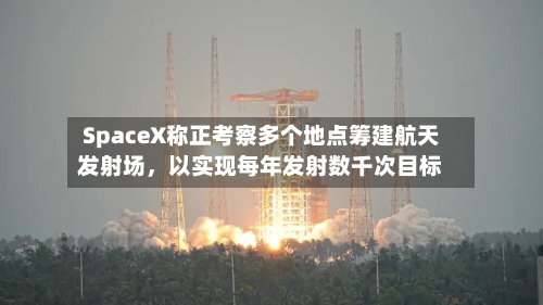SpaceX称正考察多个地点筹建航天发射场，以实现每年发射数千次目标-第3张图片