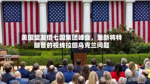 美国盟友借七国集团峰会,重新将特朗普的视线拉回乌克兰问题