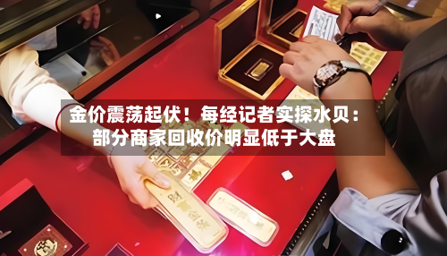 金价震荡起伏!每经记者实探水贝:部分商家回收价明显低于大盘