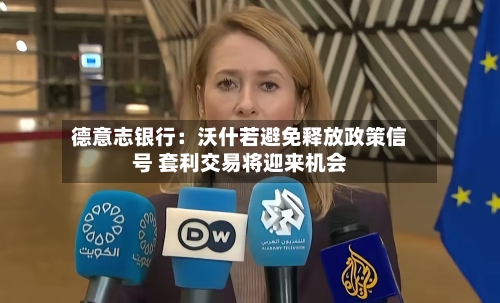 德意志银行:沃什若避免释放政策信号 套利交易将迎来机会