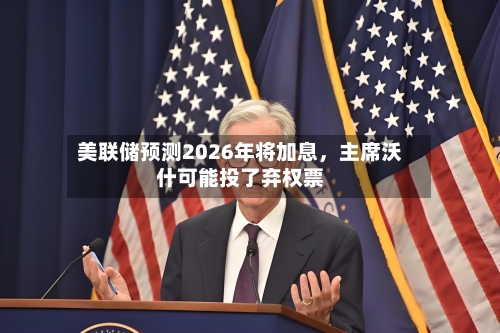 美联储预测2026年将加息,主席沃什可能投了弃权票