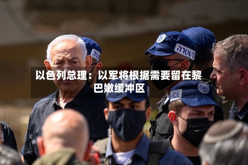 以色列总理:以军将根据需要留在黎巴嫩缓冲区