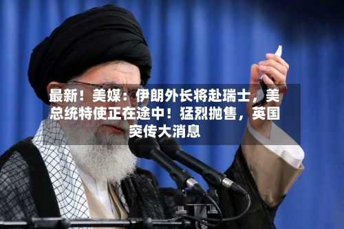 最新！美媒：伊朗外长将赴瑞士，美总统特使正在途中！猛烈抛售	，英国突传大消息-第1张图片