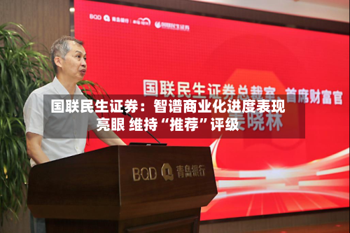 国联民生证券：智谱商业化进度表现亮眼 维持“推荐”评级-第1张图片