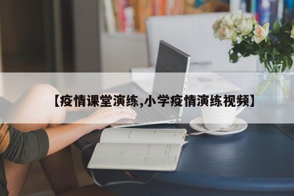 【疫情课堂演练,小学疫情演练视频】