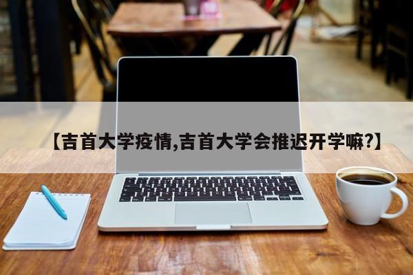 【吉首大学疫情,吉首大学会推迟开学嘛?】